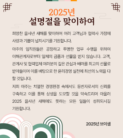 희망찬 을사년 새해를 맞이하여 여러 고객님과 협력사 가정에 사랑과 기쁨이 넘치시기를 기원합니다. 
 아주의 임직원들은 공정하고 투명한 업무 수행을 위하여 이해관계자로부터 일체의 금품과 선물을 받지 않습니다. 고객, 관계사 및 협력업체 여러분의 깊은 관심과 배려를 최고의 선물로 받아들이며 이를 바탕으로 한 윤리경영 실천에 최선의 노력을 다 할 것입니다. 
 저희 아주는 치열한 경쟁환경 속에서도 동반자로서의 신뢰를 구축하고 이를 통해 상생을 도모할 것을 약속드리며 아울러 2025 을사년 새해에도 뜻하는 모든 일들이 성취되시길 기원합니다.  
